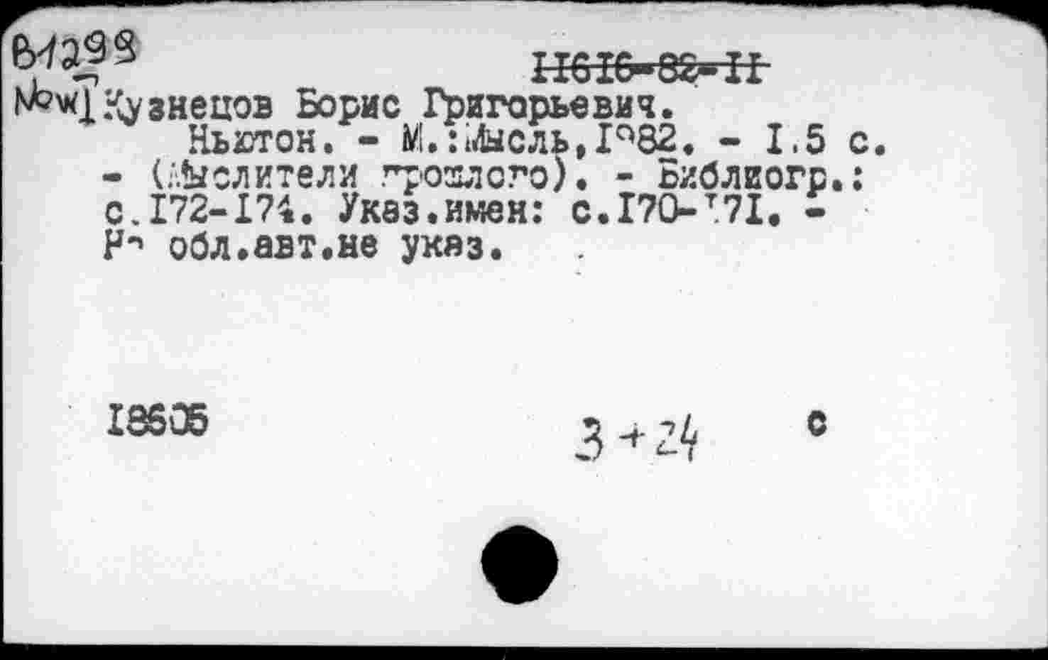 ﻿П01&»8£^1
1^41 Кузнецов Борис Григорьевич.
Ньютон. - М.: Мысль, Р82. - 1.5 с
- (Мыслители грозлсго). - Библиогр.: с.172-174. Указ.имен: с.170-т71. -И-» обл.авт.не указ.
18505
с
3+24